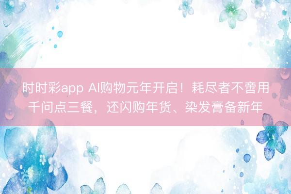 時時彩app AI購物元年開啟！耗盡者不啻用千問點三餐，還閃購年貨、染發(fā)膏備新年