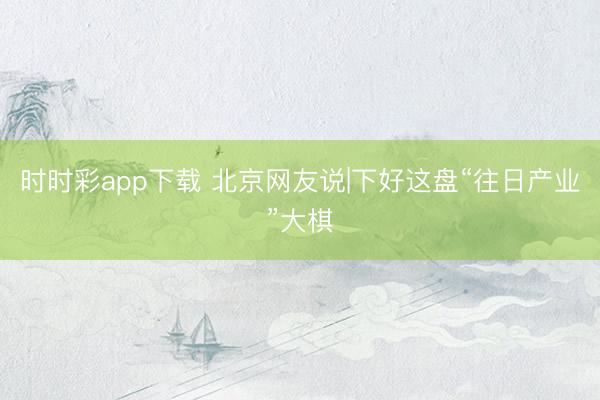 時(shí)時(shí)彩app下載 北京網(wǎng)友說|下好這盤“往日產(chǎn)業(yè)”大棋