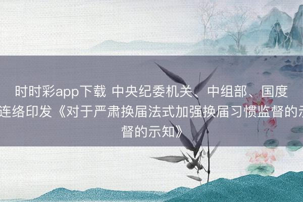 時時彩app下載 中央紀委機關、中組部、國度監委連絡印發《對于嚴肅換屆法式加強換屆習慣監督的示知》