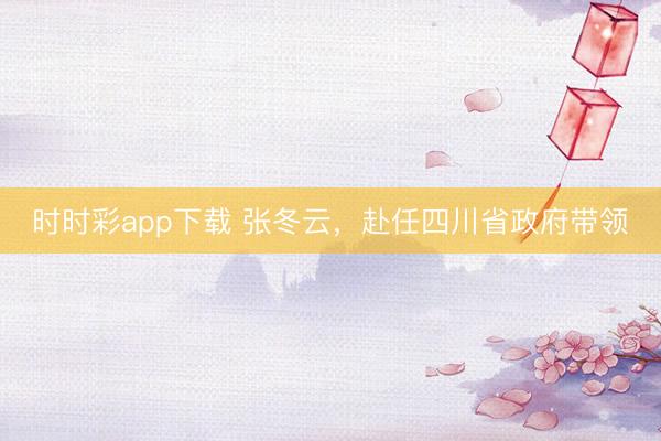 時時彩app下載 張冬云,赴任四川省政府帶領