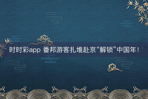時時彩app 番邦游客扎堆赴京“解鎖”中國年！