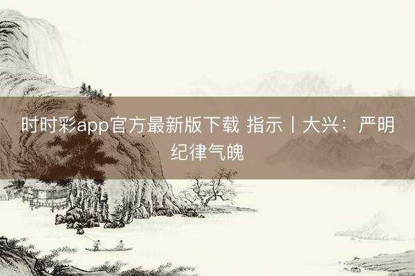 時時彩app官方最新版下載 指示丨大興：嚴明紀律氣魄