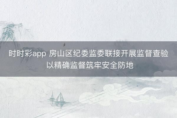 時時彩app 房山區紀委監委聯接開展監督查驗 以精確監督筑牢安全防地
