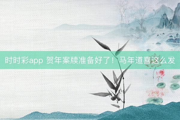 時(shí)時(shí)彩app 賀年案牘準(zhǔn)備好了!馬年道喜這么發(fā)