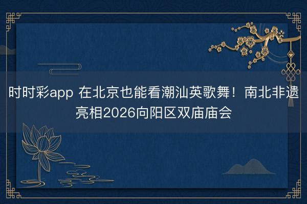 時時彩app 在北京也能看潮汕英歌舞！南北非遺亮相2026向陽區雙廟廟會