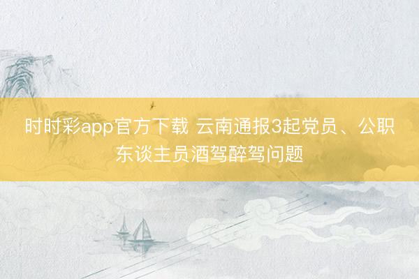 時時彩app官方下載 云南通報3起黨員、公職東談主員酒駕醉駕問題
