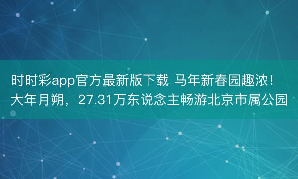 時時彩app官方最新版下載 馬年新春園趣濃！ 大年月朔，27.31萬東說念主暢游北京市屬公園