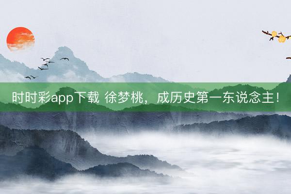 時時彩app下載 徐夢桃,成歷史第一東說念主!
