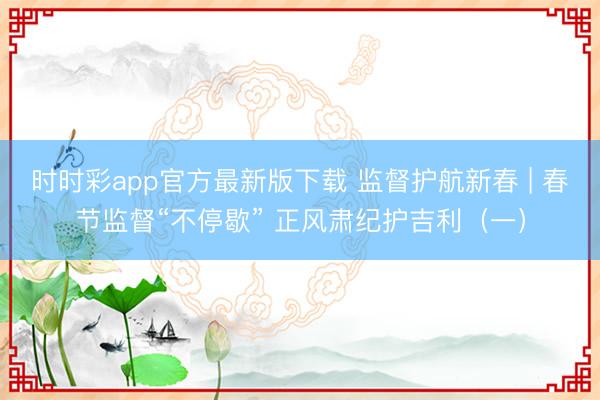 時時彩app官方最新版下載 監督護航新春 | 春節監督“不停歇” 正風肅紀護吉利（一）