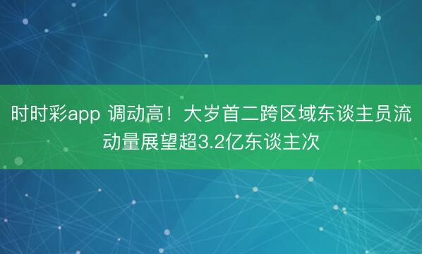 時時彩app 調(diào)動高！大歲首二跨區(qū)域東談主員流動量展望超3.2億東談主次
