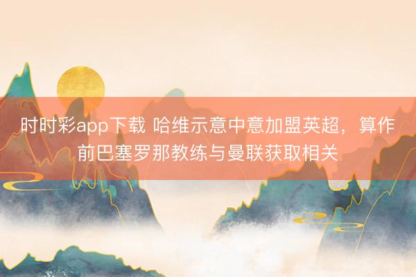 時(shí)時(shí)彩app下載 哈維示意中意加盟英超,算作前巴塞羅那教練與曼聯(lián)獲取相關(guān)