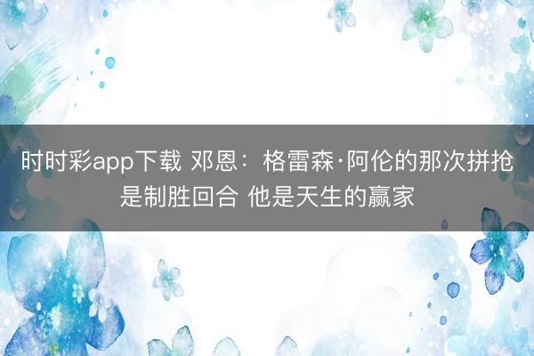 時(shí)時(shí)彩app下載 鄧恩:格雷森·阿倫的那次拼搶是制勝回合 他是天生的贏家