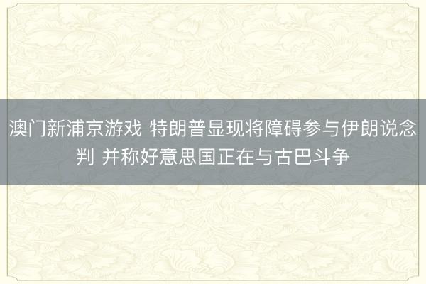 澳門新浦京游戲 特朗普顯現將障礙參與伊朗說念判 并稱好意思國正在與古巴斗爭