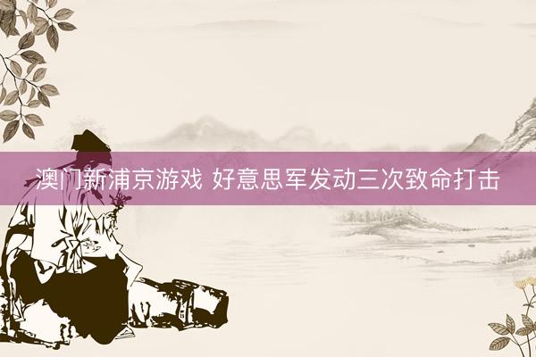 澳門新浦京游戲 好意思軍發(fā)動三次致命打擊