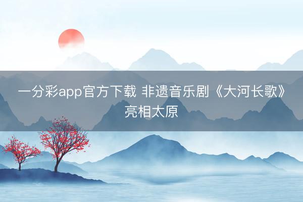 一分彩app官方下載 非遺音樂(lè)劇《大河長(zhǎng)歌》亮相太原