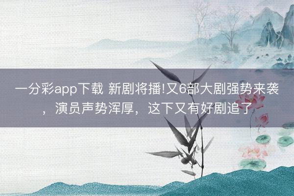 一分彩app下載 新劇將播!又6部大劇強(qiáng)勢來襲，演員聲勢渾厚，這下又有好劇追了