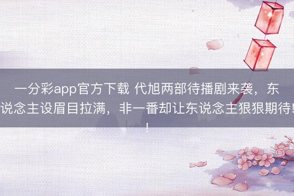 一分彩app官方下載 代旭兩部待播劇來襲，東說念主設眉目拉滿，非一番卻讓東說念主狠狠期待!