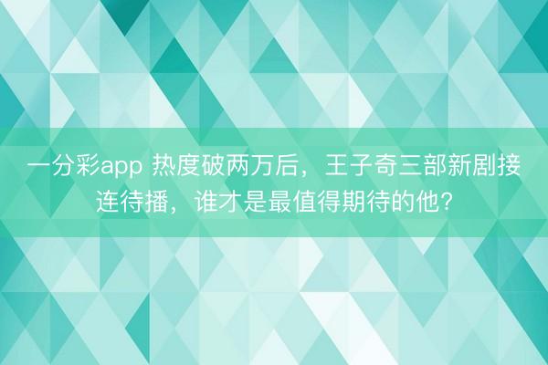 一分彩app 熱度破兩萬后，王子奇三部新劇接連待播，誰才是最值得期待的他?