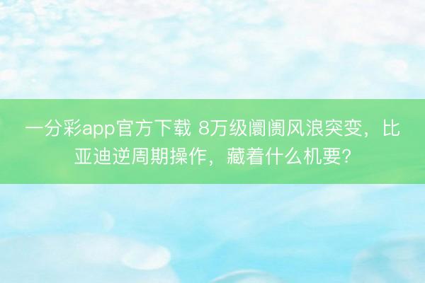 一分彩app官方下載 8萬(wàn)級(jí)阛阓風(fēng)浪突變，比亞迪逆周期操作，藏著什么機(jī)要?