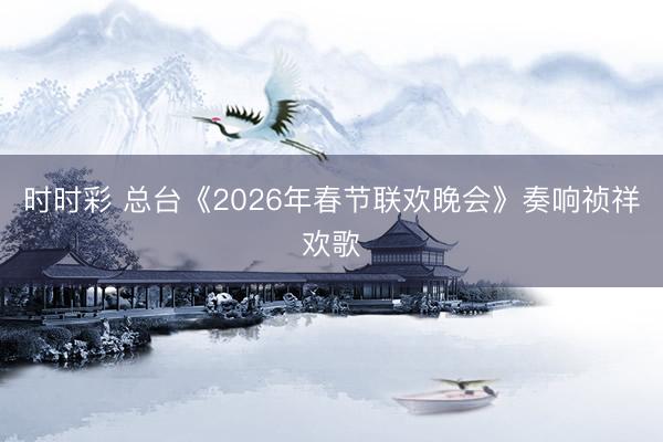時(shí)時(shí)彩 總臺(tái)《2026年春節(jié)聯(lián)歡晚會(huì)》奏響禎祥歡歌