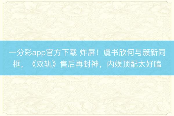 一分彩app官方下載 炸屏！虞書欣何與簇新同框，《雙軌》售后再封神，內娛頂配太好嗑