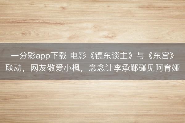 一分彩app下載 電影《鏢東談主》與《東宮》聯動，網友敬愛小楓，念念讓李承鄞碰見阿育婭