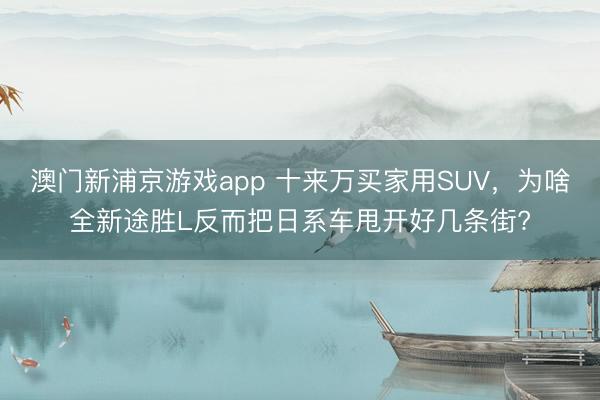 澳門新浦京游戲app 十來萬買家用SUV，為啥全新途勝L反而把日系車甩開好幾條街?