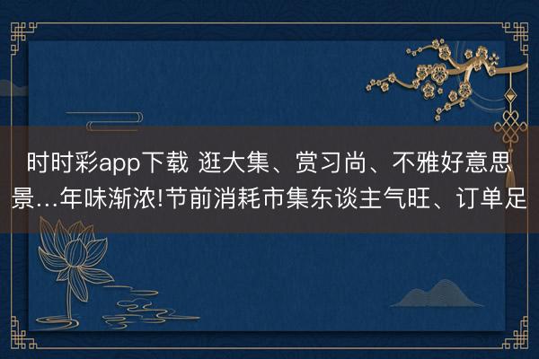 時時彩app下載 逛大集、賞習(xí)尚、不雅好意思景…年味漸濃!節(jié)前消耗市集東談主氣旺、訂單足