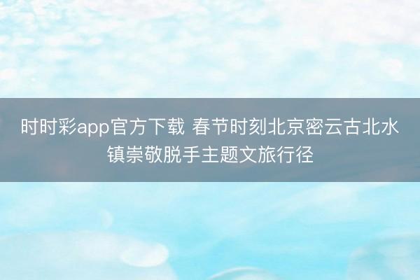 時時彩app官方下載 春節時刻北京密云古北水鎮崇敬脫手主題文旅行徑