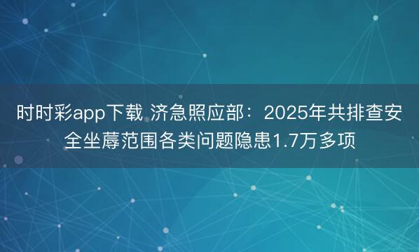 時(shí)時(shí)彩app下載 濟(jì)急照應(yīng)部：2025年共排查安全坐蓐范圍各類問題隱患1.7萬(wàn)多項(xiàng)