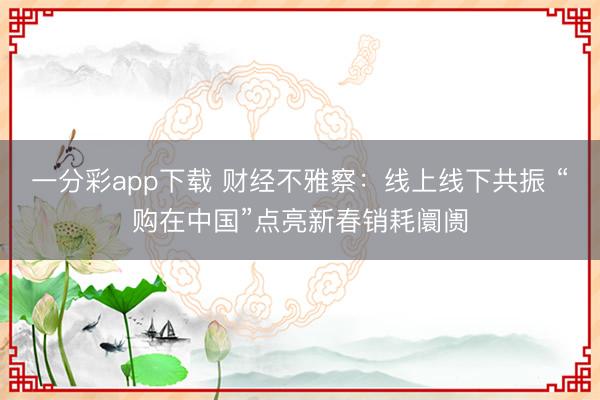 一分彩app下載 財經(jīng)不雅察：線上線下共振 “購在中國”點亮新春銷耗阛阓