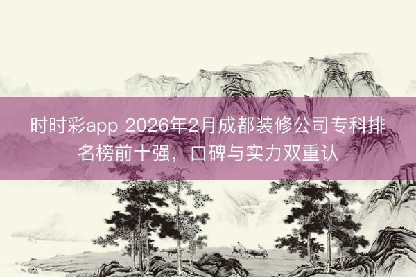 時時彩app 2026年2月成都裝修公司專科排名榜前十強,口碑與實力雙重認