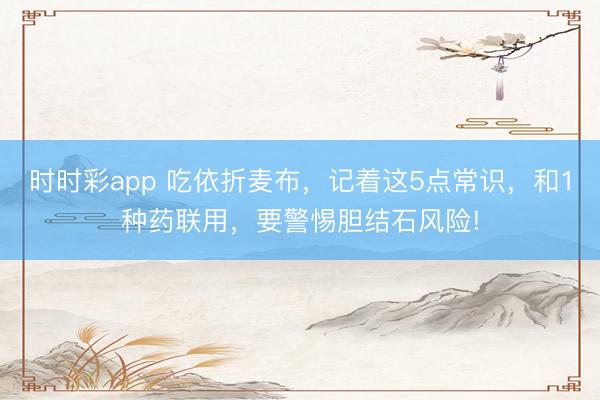 時時彩app 吃依折麥布,記著這5點常識,和1種藥聯用,要警惕膽結石風險!