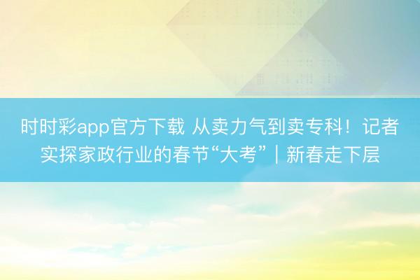 時時彩app官方下載 從賣力氣到賣專科！記者實探家政行業的春節“大考”｜新春走下層