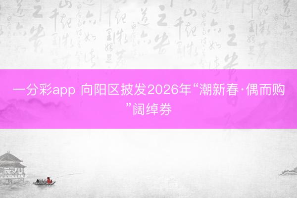一分彩app 向陽區披發2026年“潮新春·偶而購”闊綽券