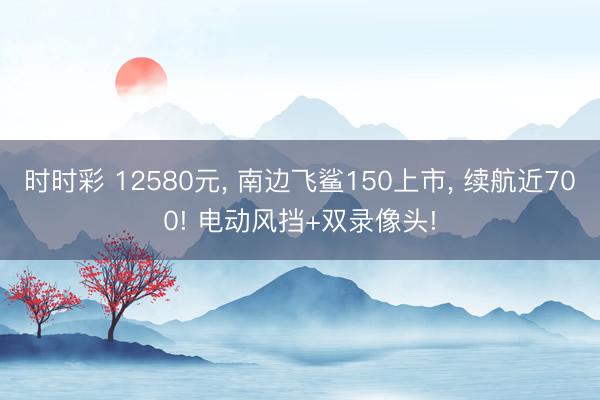 時(shí)時(shí)彩 12580元， 南邊飛鯊150上市， 續(xù)航近700! 電動(dòng)風(fēng)擋+雙錄像頭!