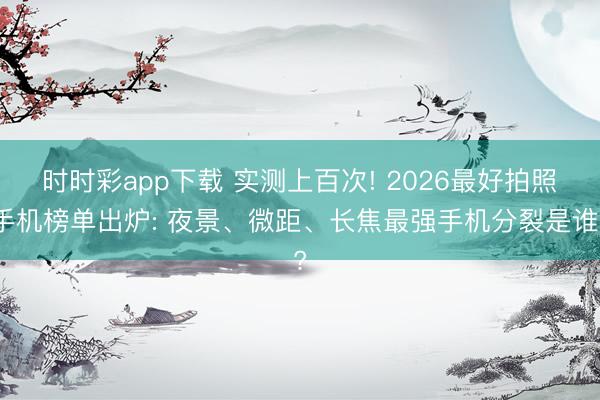 時時彩app下載 實測上百次! 2026最好拍照手機榜單出爐: 夜景、微距、長焦最強手機分裂是誰?